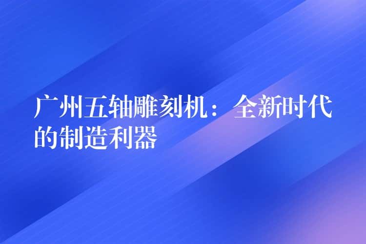 广州五轴雕刻机：全新时代的制造利器